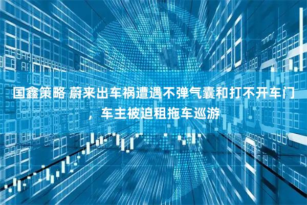 国鑫策略 蔚来出车祸遭遇不弹气囊和打不开车门,车主被迫租拖车巡游