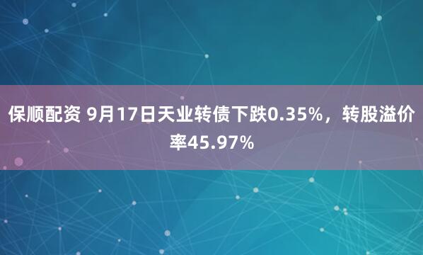 保顺配资 9月17日天业转债下跌0.35%，转股溢价率45.97%