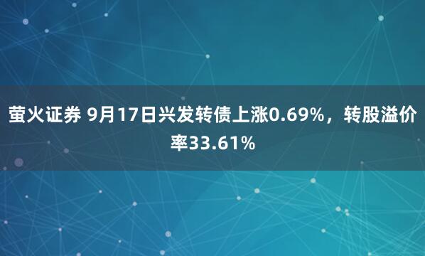 萤火证券 9月17日兴发转债上涨0.69%，转股溢价率33.61%