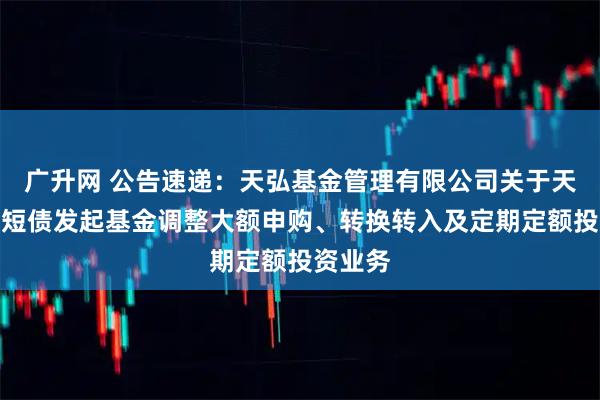 广升网 公告速递：天弘基金管理有限公司关于天弘优利短债发起基金调整大额申购、转换转入及定期定额投资业务