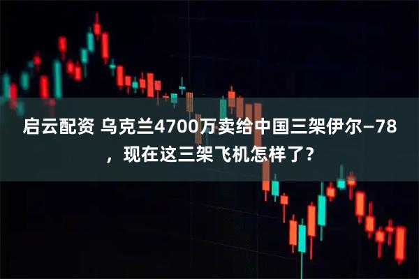 启云配资 乌克兰4700万卖给中国三架伊尔—78,现在这三架飞机怎样了?