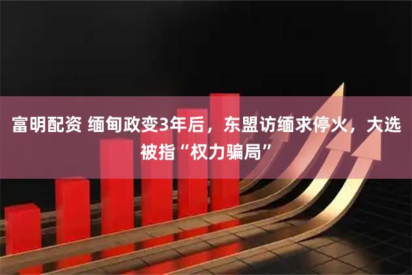 富明配资 缅甸政变3年后，东盟访缅求停火，大选被指“权力骗局”