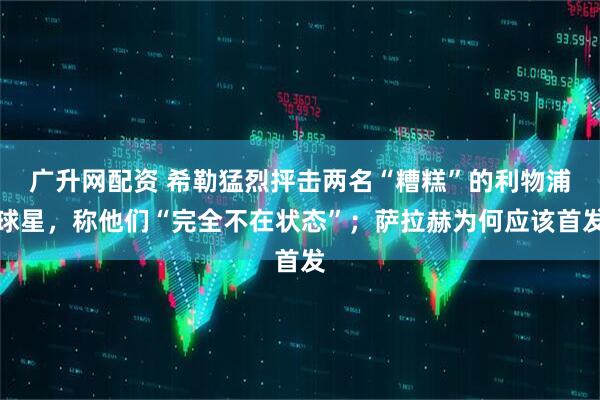 广升网配资 希勒猛烈抨击两名“糟糕”的利物浦球星,称他们“完全不在状态”;萨拉赫为何应该首发