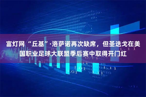 富灯网 “丘基”·洛萨诺再次缺席,但圣迭戈在美国职业足球大联盟季后赛中取得开门红