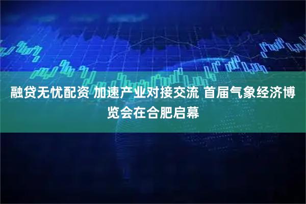 融贷无忧配资 加速产业对接交流 首届气象经济博览会在合肥启幕