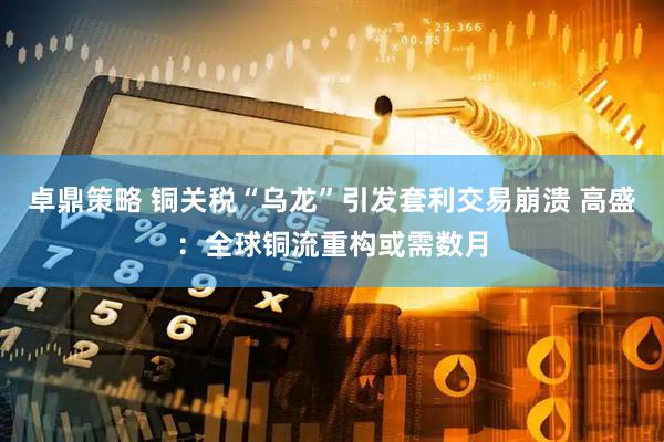 卓鼎策略 铜关税“乌龙”引发套利交易崩溃 高盛：全球铜流重构或需数月