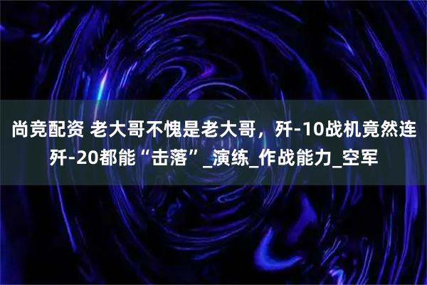 尚竞配资 老大哥不愧是老大哥，歼-10战机竟然连歼-20都能“击落”_演练_作战能力_空军