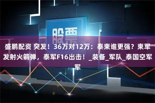 盛鹏配资 突发！36万对12万：泰柬谁更强？柬军发射火箭弹，泰军F16出击！_装备_军队_泰国空军