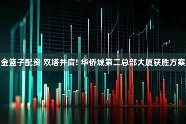 金篮子配资 双塔并肩! 华侨城第二总部大厦获胜方案