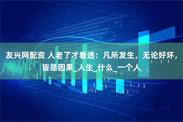 友兴网配资 人老了才看透：凡所发生，无论好坏，皆是因果_人生_什么_一个人