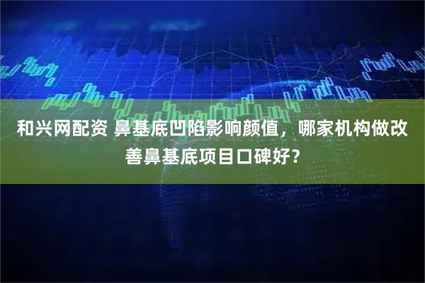 和兴网配资 鼻基底凹陷影响颜值,哪家机构做改善鼻基底项目口碑好?