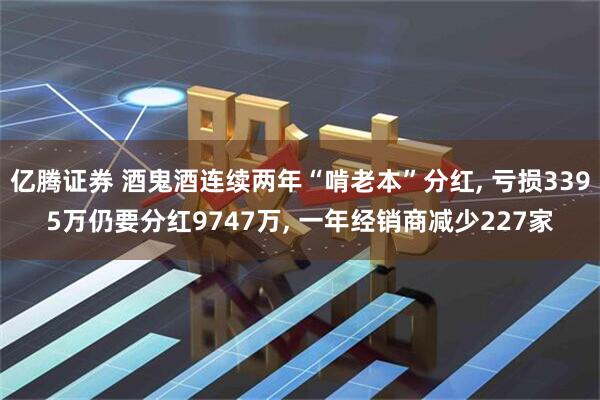 亿腾证券 酒鬼酒连续两年“啃老本”分红, 亏损3395万仍要分红9747万, 一年经销商减少227家